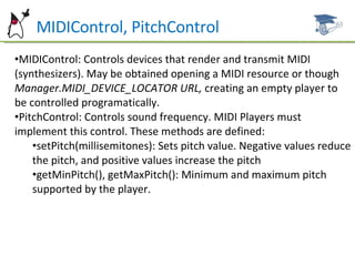 MIDIControl, PitchControl MIDIControl: Controls devices that render and transmit MIDI (synthesizers). May be obtained opening a MIDI resource or though  Manager.MIDI_DEVICE_LOCATOR URL,  creating an empty player to be controlled programatically. PitchControl: Controls sound frequency. MIDI Players must implement this control. These methods are defined: setPitch(millisemitones): Sets pitch value. Negative values reduce the pitch, and positive values increase the pitch getMinPitch(), getMaxPitch(): Minimum and maximum pitch supported by the player. 