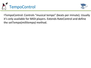 TempoControl TempoControl: Controls “musical tempo” (beats per minute). Usually it’s only available for MIDI players. Extends RateControl and define the setTempo( millitempo)  method. 
