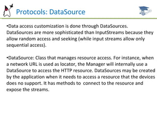 Protocols: DataSource Data access customization is done through DataSources. DataSources are more sophisticated than InputStreams because they allow random access and seeking (while input streams allow only sequential access). DataSource: Class that manages resource access. For instance, when a network URL is used as locator, the Manager will internally use a DataSource to access the HTTP resource. DataSources may be created by the application when it needs to access a resource that the devices does no support. It has methods to  connect to the resource and expose the streams. 