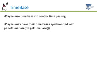 TimeBase Players use time bases to control time passing Players may have their time bases synchronized with pa.setTimeBase(pb.getTimeBase()) 