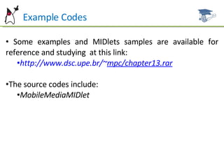 Example Codes Some examples and MIDlets samples are available for reference and studying  at this link: http://www.dsc.upe.br/~ mpc/chapter13.rar The source codes include: MobileMediaMIDlet 