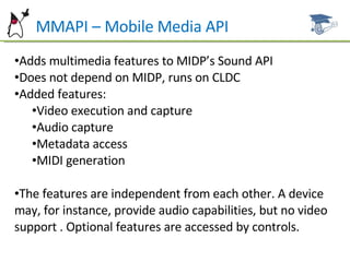MMAPI – Mobile Media API Adds multimedia features to MIDP’s Sound API Does not depend on MIDP, runs on CLDC Added features: Video execution and capture Audio capture Metadata access MIDI generation The features are independent from each other. A device may, for instance, provide audio capabilities, but no video support . Optional features are accessed by controls. 