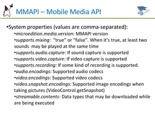 MMAPI – Mobile Media API System properties (values are comma-separated): microedition.media.version:  MMAPI version supports.mixing:  “true” or “false”. When it’s true, at least two sounds  may be played at the same time supports.audio.capture:  If sound capture is supported supports.video.capture:  If video capture is supported supports.recording:  If some kind of recording is supported. audio.encodings:  Supported audio codecs video.encodings:  Supported video codecs video.snapshot.encodings:  Supported image encodings when taking pictures (VideoControl.getSnapshot) streamable.contents:  Data types that may be downloaded while are being executed 