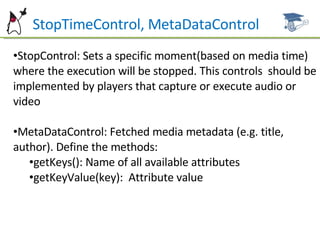 StopTimeControl, MetaDataControl StopControl: Sets a specific moment(based on media time) where the execution will be stopped. This controls  should be implemented by players that capture or execute audio or video MetaDataControl: Fetched media metadata (e.g. title, author). Define the methods: getKeys(): Name of all available attributes getKeyValue(key):  Attribute value 