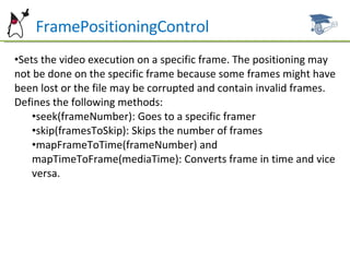 FramePositioningControl Sets the video execution on a specific frame. The positioning may not be done on the specific frame because some frames might have been lost or the file may be corrupted and contain invalid frames. Defines the following methods: seek(frameNumber): Goes to a specific framer skip(framesToSkip): Skips the number of frames mapFrameToTime(frameNumber) and mapTimeToFrame(mediaTime): Converts frame in time and vice versa. 