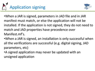 P Application signing When a JAR is signed, parameters in JAD file and in JAR manifest must match, or else the application will not be installed. If the application is not signed, they do not need to match and JAD properties have precedence over Manifest.mf’s. When a JAR is signed, an installation is only successful when all the verifications are successful (e.g. digital signing, JAD parameters, etc) A signed application may never be updated with an unsigned application 
