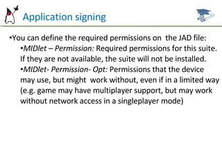 P Application signing You can define the required permissions on  the JAD file: MIDlet – Permission:  Required permissions for this suite. If they are not available, the suite will not be installed. MIDlet- Permission- Opt:  Permissions that the device may use, but might  work without, even if in a limited way (e.g. game may have multiplayer support, but may work without network access in a singleplayer mode) 