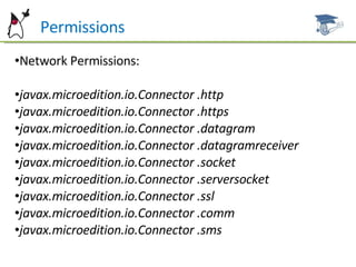P  Permissions Network Permissions: javax.microedition.io.Connector .http javax.microedition.io.Connector .https javax.microedition.io.Connector .datagram javax.microedition.io.Connector .datagramreceiver javax.microedition.io.Connector .socket javax.microedition.io.Connector .serversocket javax.microedition.io.Connector .ssl javax.microedition.io.Connector .comm javax.microedition.io.Connector .sms 