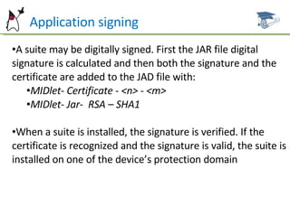 PA Application signing A suite may be digitally signed. First the JAR file digital signature is calculated and then both the signature and the certificate are added to the JAD file with: MIDlet- Certificate - <n> - <m> MIDlet- Jar-  RSA – SHA1 When a suite is installed, the signature is verified. If the certificate is recognized and the signature is valid, the suite is installed on one of the device’s protection domain 