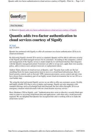 Quantix adds two-factor authentication to cloud services courtesy of Signify - Print Ar... Page 1 of 1




  Print This Article

 << Return to Quantix adds two-factor authentication to cloud services courtesy of Signify


 Quantix adds two-factor authentication to
 cloud services courtesy of Signify
 SC Staff
 July 15 2010

 Quantix has partnered with Signify to offer all customers two-factor authentication (2FA) in its
 cloud environment.

 By delivering Signify's hosted 2FA service as standard, Quantix will be able to add extra security
 to the Signify-provided managed services for its customers. According to the companies, control
 and management of the Signify service is made simple by its web-based interface that integrates
 with the Quantix management portal. Customers are able to set up users, apply their own security
 policy, add or remove users and provision new or replacement tokens.

 Andrew Slater, director of cloud services at Quantix, said: “Security fears really are the last
 stumbling block for many organisations keen to move to a cloud-based infrastructure. Best of
 breed security controls such as firewall, VPN, intrusion prevention, access control and anti-virus
 have always been a mandatory part of our highly secure cloud environment; but we see 2FA as a
 vital further step.

 “By using the tried and trusted Signify service we are able to offer our customers secure, flexible
 and highly reliable 2FA that is easy to deploy and manage. Signify not only integrates with
 standard offerings such as ExchangeCloud and Oracloud, but also offers burstable 2FA in an
 emergency situation which dovetails with our cloud disaster recovery service.”

 Dave Abraham, CEO at Signify, said: “Authentication does seem to often be a security blind spot
 when it comes to accessing cloud-based data and applications, with often only a weak password
 required. We are delighted that Quantix has recognised this and is working with us to make the
 cloud more secure.”




http://www.scmagazineuk.com/quantix-adds-two-factor-authentication-to-cloud-servi... 15/07/2010
 