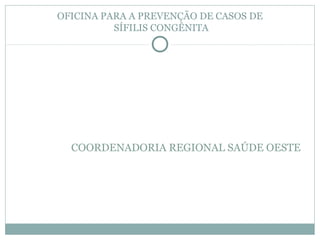 OFICINA PARA A PREVENÇÃO DE CASOS DE
SÍFILIS CONGÊNITA
COORDENADORIA REGIONAL SAÚDE OESTE
 