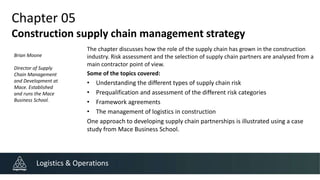 Chapter 05
Construction supply chain management strategy
The chapter discusses how the role of the supply chain has grown in the construction
industry. Risk assessment and the selection of supply chain partners are analysed from a
main contractor point of view.
Some of the topics covered:
• Understanding the different types of supply chain risk
• Prequalification and assessment of the different risk categories
• Framework agreements
• The management of logistics in construction
One approach to developing supply chain partnerships is illustrated using a case
study from Mace Business School.
Logistics & Operations
Brian Moone
Director of Supply
Chain Management
and Development at
Mace. Established
and runs the Mace
Business School.
 