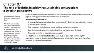 Chapter 07
The role of logistics in achieving sustainable construction:
a Swedish perspective
Based on an eight-dimensional model for the comprehensive analysis of sustainability, a
logistics strategy for sustainable construction is developed.
Some of the topics covered:
• A supply chain approach based on sequenced, JIT deliveries via a logistics centre
(consolidation centre)
• The importance of planning, team building and admin support
• Practical considerations including labelling, packaging and deliveries
• Financial benefits of a sustainable approach
The approach is demonstrated in two case studies based on current highly
prestigious construction projects in Sweden, one a hospital project and the other
an inner city mixed development.
Logistics & Operations
Monika Bubholz, Camilla
Einarsson and Lars-Göran
Sporre
Monika is Sustainability
Consultant and Camilla is
Logistics Consultant, both
at Sweco Industry AB.
Lars-Göran was, at time of
writing, Head of Business
Development, Industry
and Logistics at Sweco;
now Senior Vice President
and head of the Industry
Division of COWI AB.
 
