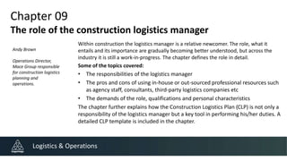 Chapter 09
The role of the construction logistics manager
Within construction the logistics manager is a relative newcomer. The role, what it
entails and its importance are gradually becoming better understood, but across the
industry it is still a work-in-progress. The chapter defines the role in detail.
Some of the topics covered:
• The responsibilities of the logistics manager
• The pros and cons of using in-house or out-sourced professional resources such
as agency staff, consultants, third-party logistics companies etc
• The demands of the role, qualifications and personal characteristics
The chapter further explains how the Construction Logistics Plan (CLP) is not only a
responsibility of the logistics manager but a key tool in performing his/her duties. A
detailed CLP template is included in the chapter.
Logistics & Operations
Andy Brown
Operations Director,
Mace Group responsible
for construction logistics
planning and
operations.
 