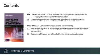 Contents
PART TWO - The impact of BIM and new data management capabilities on
supply chain management in construction
06 Data management for integrated supply chains in construction
PART THREE - Construction logistics and sustainability
07 The role of logistics in achieving sustainable construction: a Swedish
perspective
08 Resource efficiency benefits of effective construction logistics
Logistics & Operations
 