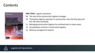 Contents
PART FOUR - Logistics operations
09 The role of the construction logistics manager
10 Third-party logistics operators in construction: the role they play and
the role they could play
11 Managing construction logistics for confined sites in urban areas
12 Consolidation centres in construction logistics
13 Delivery management systems
Logistics & Operations
 