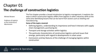Chapter 01
The challenge of construction logistics
The first chapter provides a broad introduction to logistics management. It explores the
ways in which construction logistics differs from logistics in other industries while at the
same time identifying lessons that can be learnt from sectors such as retailing and
manufacturing.
Some of the topics covered:
• Defining logistics, understanding its importance and how it interacts with supply
chain management, purchasing etc
• Transport and storage activities within logistics
• The particular characteristics of construction logistics and and issues that
emerge, particularly with regard to developments in urban areas
• Conclusions and key features of the challenge of managing logistics within
construction
Logistics & Operations
Michael Browne
Professor of Logistics
at the University of
Westminster
 