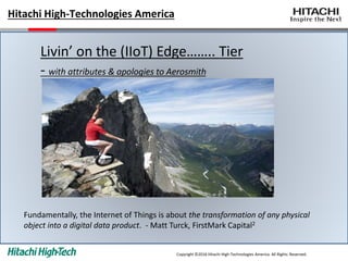 Hitachi High-Technologies America
Livin’ on the (IIoT) Edge…….. Tier
- with attributes & apologies to Aerosmith
Copyright ©2016 Hitachi High-Technologies America All Rights Reserved.
Fundamentally, the Internet of Things is about the transformation of any physical
object into a digital data product. - Matt Turck, FirstMark Capital2
 