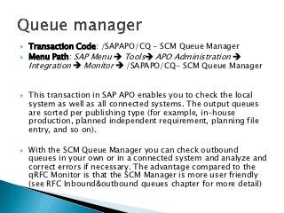    Transaction Code: /SAPAPO/CQ - SCM Queue Manager
   Menu Path: SAP Menu  Tools APO Administration 
    Integration  Monitor  /SAPAPO/CQ- SCM Queue Manager


   This transaction in SAP APO enables you to check the local
    system as well as all connected systems. The output queues
    are sorted per publishing type (for example, in-house
    production, planned independent requirement, planning file
    entry, and so on).

   With the SCM Queue Manager you can check outbound
    queues in your own or in a connected system and analyze and
    correct errors if necessary. The advantage compared to the
    qRFC Monitor is that the SCM Manager is more user friendly
    (see RFC Inbound&outbound queues chapter for more detail)
 