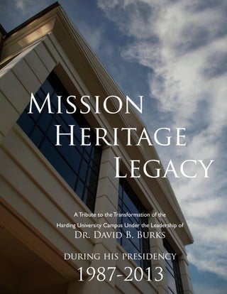 Mission
Heritage
Legacy
A Tribute to the Transformation of the
Harding University Campus Under the Leadership of
Dr. David B. Burks
during his presidency
1987-2013
 