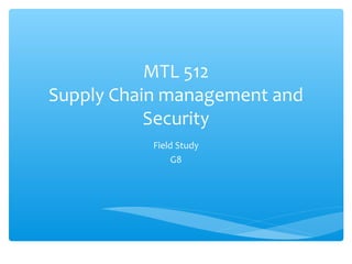 MTL 512
Supply Chain management and
           Security
           Field Study
                G8
 