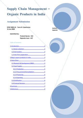 Supply Chain Management –
Organic Products in India

Assignment Submission

EPGP 2009-10 - Term III- Submission
                                                                                       Instructor: Prof.   Jayanth
31-Jan-2009
                                                                                       Jayaram

    Submitted by:
                          Prateek Narula - #24
                          Rajendra Inani - #27

    Table of Contents

    1 Introduction.................................................................2
       1.1 Sector selection....................................................2
       1.2 End markets..........................................................2
       1.3 Inter-firm cooperation..........................................2
    2 Major organic products in India...................................3
    3 Value Chain .................................................................4
       3.1 Research & Development (R&D)...........................5
       3.2 Input Supply..........................................................5
          3.2.1 Production.....................................................5
          3.2.2 Procurement/Consolidation..........................5
          3.2.3 Processing......................................................6
          3.2.4 Exporting........................................................6
       3.3 Certification..........................................................6
       3.4 Financial Services..................................................7
    4 Summary .....................................................................7
    5 References...................................................................9
 