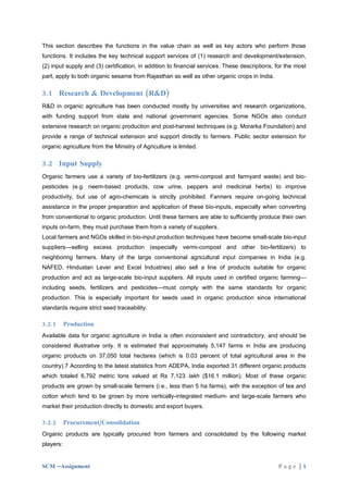 This section describes the functions in the value chain as well as key actors who perform those
functions. It includes the key technical support services of (1) research and development/extension,
(2) input supply and (3) certification, in addition to financial services. These descriptions, for the most
part, apply to both organic sesame from Rajasthan as well as other organic crops in India.

3.1 Research & Development (R&D)
R&D in organic agriculture has been conducted mostly by universities and research organizations,
with funding support from state and national government agencies. Some NGOs also conduct
extensive research on organic production and post-harvest techniques (e.g. Morarka Foundation) and
provide a range of technical extension and support directly to farmers. Public sector extension for
organic agriculture from the Ministry of Agriculture is limited.

3.2 Input Supply
Organic farmers use a variety of bio-fertilizers (e.g. vermi-compost and farmyard waste) and bio-
pesticides (e.g. neem-based products, cow urine, peppers and medicinal herbs) to improve
productivity, but use of agro-chemicals is strictly prohibited. Farmers require on-going technical
assistance in the proper preparation and application of these bio-inputs, especially when converting
from conventional to organic production. Until these farmers are able to sufficiently produce their own
inputs on-farm, they must purchase them from a variety of suppliers.
Local farmers and NGOs skilled in bio-input production techniques have become small-scale bio-input
suppliers—selling excess production (especially vermi-compost and other bio-fertilizers) to
neighboring farmers. Many of the large conventional agricultural input companies in India (e.g.
NAFED, Hindustan Lever and Excel Industries) also sell a line of products suitable for organic
production and act as large-scale bio-input suppliers. All inputs used in certified organic farming—
including seeds, fertilizers and pesticides—must comply with the same standards for organic
production. This is especially important for seeds used in organic production since international
standards require strict seed traceability.

3.2.1      Production
Available data for organic agriculture in India is often inconsistent and contradictory, and should be
considered illustrative only. It is estimated that approximately 5,147 farms in India are producing
organic products on 37,050 total hectares (which is 0.03 percent of total agricultural area in the
country).7 According to the latest statistics from ADEPA, India exported 31 different organic products
which totaled 6,792 metric tons valued at Rs 7,123 lakh ($16.1 million). Most of these organic
products are grown by small-scale farmers (i.e., less than 5 ha farms), with the exception of tea and
cotton which tend to be grown by more vertically-integrated medium- and large-scale farmers who
market their production directly to domestic and export buyers.

3.2.2      Procurement/Consolidation
Organic products are typically procured from farmers and consolidated by the following market
players:


SCM –Assignment                                                                                Page |5
 