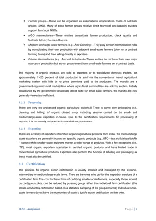 •   Farmer groups—These can be organized as associations, cooperatives, trusts or self-help
        groups (SHG). Many of these farmer groups receive direct technical and capacity building
        support from local NGOs.
    •   NGO intermediaries—These entities consolidate farmer production, check quality and
        facilitate delivery to export buyers.
    •   Medium- and large-scale farmers (e.g., Amit Spinning)—They play similar intermediation roles
        by consolidating their own production with adjacent small-scale farmers (often on a contract
        farming basis) and then selling directly to exporters.
    •   Private intermediaries (e.g., Agrocel Industries)—These entities do not have their own major
        sources of production but rely on procurement from small-scale farmers on a contract basis.


The majority of organic products are sold to exporters or to specialized domestic traders, but
approximately 15-25 percent of total production is sold via the conventional mandi agricultural
marketing system with little or no price premiums paid to the producers. The mandis are a
government-regulated rural marketplace where agricultural commodities are sold by auction. Initially
established by the government to facilitate direct trade for small-scale farmers, the mandis are now
generally viewed as inefficient.

3.2.3   Processing
There are very few processed organic agricultural exports.8 There is some semi-processing (i.e.,
cleaning and hulling) of organic oilseed crops including sesame carried out by small- and
medium/large-scale exporters in-house. Due to the certification requirements for processing of
exports, it is not usually out-sourced to stand-alone processors.

3.2.4   Exporting
There are a variety of exporters of certified organic agricultural products from India. The medium/large
scale exporters are generally focused on specific organic products (e.g., IITC—tea and Maikaal bioRe
—cotton) while smaller-scale exporters market a wider range of products. With a few exceptions (i.e.,
ITC), most organic exporters specialize in certified organic products and have limited trade in
conventional agricultural products. Exporters also perform the function of labeling and packaging as
these must also be certified.

3.3 Certification
The process for organic export certification is usually initiated and managed by the exporter,
intermediary or medium/large-scale farms. They are the ones who pay for the inspection services of a
certification firm. The cost to these firms of certifying smaller-scale farmers, especially those located
on contiguous plots, can be reduced by pursuing group rather than individual farm certification (this
entails conducting certification based on a statistical sampling of the grouped farms). Individual small-
scale farmers do not have the economies of scale to justify export certification on their own.




SCM –Assignment                                                                                  Page |6
 