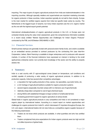 Importing: The major buyers of organic agricultural products from India are traders/wholesalers in the
importing countries. Although specialty retailers and supermarkets are important marketing channels
for organic products in these countries, Indian exporters typically do not sell to them directly. Europe
is the main market for certified organic exports from India but specific trade varies by country. The
Netherlands is the biggest buyer of sesame, but many Indian exporters see the U.S. organic market
as the one with the highest export growth potential.


International wholesalers/traders of organic agricultural products in the U.S. or Europe were not
contacted directly during the value chain assessment, given the comprehensive information available
in a recent study entitled “Market Opportunities and Challenges for Indian Organic Products”
conducted by the FiBL and ACNielsen ORG-MARG in 2003.

3.4 Financial Services
Small business startups are generally funded with personal and/or family funds, and credit is available
as an embedded service provided to contract producers by the contracting firm (see Inter-firm
Cooperation, below). Bank financing is available to larger enterprises and to producers with assured
markets. A number of the financial institutions have expressed an interest in lending to the small
agribusiness enterprise sector, but currently lack knowledge of the sector and the ability to properly
assess risk.



4   Summary
India is a vast country with 21 agro-ecological zones (based on temperature, soil conditions and
rainfall) capable of producing a wide variety of organic agricultural products. In addition to its
production capacity, India has several other competitive advantages:
    •   a reputation for high quality production of tea, spices, rice specialties, ayurvedic herbs, etc.
    •   a rich heritage of agricultural traditions suitable for organic production systems
    •   several regions (especially mountain areas) with no intensive use of agrochemicals
    •   relatively cheap labor compared to cost of agro-chemical inputs
    •   strong NGOs with established linkages to large numbers of small-scale farmers
    •   increasing government support to organic agriculture at various levels
Global trade in organic agricultural products is very competitive and India is not considered a major
organic player by international traders. According to a recent report on market opportunities and
challenges for organic products from India10—which interviewed 47 importers throughout Europe, the
U.S. and Japan—international traders did not view India as a competitive organic supplier because of
the following weaknesses:
    •   Traders do not know which products are available, in what quantities and who has certified
        them.
    •   Traders complained that price expectations for Indian organic products were too high and did
        not reflect dynamics of global trade.


SCM –Assignment                                                                                 Page |7
 