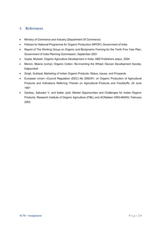 5   References

•   Ministry of Commerce and Industry (Department Of Commerce)
•   Policies for National Programme for Organic Production (NPOP); Government of India
•   Report of The Working Group on Organic and Biodynamic Farming for the Tenth Five Year Plan;
    Government of India Planning Commission; September 2001
•   Gupta, Mukesh; Organic Agriculture Development in India; ABD Publishers Jaipur, 2004
•   Menon, Meena (comp); Organic Cotton: Re-inventing the Wheel; Deccan Development Society,
    Kalpavriksh
•   Singh, Sukhpal; Marketing of Indian Organic Products: Status, Issues, and Prospects
•   European Union—Council Regulation (EEC) No 2092/91: on Organic Production of Agricultural
    Products and Indications Referring Thereto on Agricultural Products and Foodstuffs; 24 June
    1991
•   Garibay, Salvador V. and Katke Jyoti; Market Opportunities and Challenges for Indian Organic
    Products; Research Institute of Organic Agriculture (FIBL) and ACNielsen ORG-MARG; February
    2003




SCM –Assignment                                                                           Page |9
 