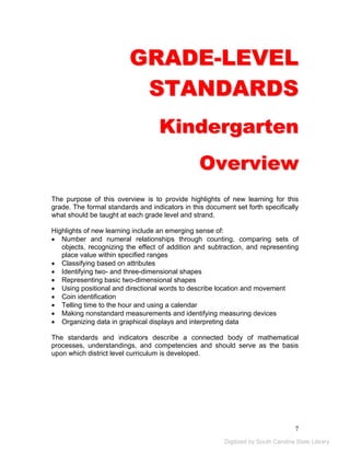GRADE-LEVEL 
STANDARDS 
Kindergarten 
Overview 
The purpose of this overview is to provide highlights of new learning for this 
grade. The formal standards and indicators in this document set forth specifically 
what should be taught at each grade level and strand. 
Highlights of new learning include an emerging sense of: 
• Number and numeral relationships through counting, comparing sets of 
objects, recognizing the effect of addition and subtraction, and representing 
place value within specified ranges 
• Classifying based on attributes 
• Identifying two- and three-dimensional shapes 
• Representing basic two-dimensional shapes 
• Using positional and directional words to describe location and movement 
• Coin identification 
• Telling time to the hour and using a calendar 
• Making nonstandard measurements and identifying measuring devices 
• Organizing data in graphical displays and interpreting data 
The standards and indicators describe a connected body of mathematical 
processes, understandings, and competencies and should serve as the basis 
upon which district level curriculum is developed. 
7 
Digitized by South Carolina State Library 
 