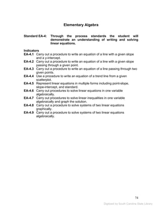 74 
Elementary Algebra 
Standard EA-4: Through the process standards the student will 
demonstrate an understanding of writing and solving 
linear equations. 
Indicators 
EA-4.1 Carry out a procedure to write an equation of a line with a given slope 
and a y-intercept. 
EA-4.2 Carry out a procedure to write an equation of a line with a given slope 
passing through a given point. 
EA-4.3 Carry out a procedure to write an equation of a line passing through two 
given points. 
EA-4.4 Use a procedure to write an equation of a trend line from a given 
scatterplot. 
EA-4.5 Represent linear equations in multiple forms including point-slope, 
slope-intercept, and standard. 
EA-4.6 Carry out procedures to solve linear equations in one variable 
algebraically. 
EA-4.7 Carry out procedures to solve linear inequalities in one variable 
algebraically and graph the solution. 
EA-4.8 Carry out a procedure to solve systems of two linear equations 
graphically. 
EA-4.9 Carry out a procedure to solve systems of two linear equations 
algebraically. 
Digitized by South Carolina State Library 
 
