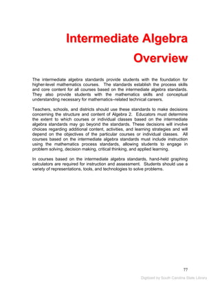 Intermediate Algebra 
Overview 
The intermediate algebra standards provide students with the foundation for 
higher-level mathematics courses. The standards establish the process skills 
and core content for all courses based on the intermediate algebra standards. 
They also provide students with the mathematics skills and conceptual 
understanding necessary for mathematics–related technical careers. 
Teachers, schools, and districts should use these standards to make decisions 
concerning the structure and content of Algebra 2. Educators must determine 
the extent to which courses or individual classes based on the intermediate 
algebra standards may go beyond the standards. These decisions will involve 
choices regarding additional content, activities, and learning strategies and will 
depend on the objectives of the particular courses or individual classes. All 
courses based on the intermediate algebra standards must include instruction 
using the mathematics process standards, allowing students to engage in 
problem solving, decision making, critical thinking, and applied learning. 
In courses based on the intermediate algebra standards, hand-held graphing 
calculators are required for instruction and assessment. Students should use a 
variety of representations, tools, and technologies to solve problems. 
77 
Digitized by South Carolina State Library 
 