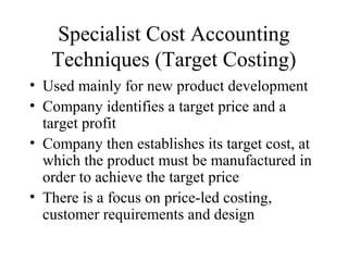 Specialist Cost Accounting
Techniques (Target Costing)
• Used mainly for new product development
• Company identifies a target price and a
target profit
• Company then establishes its target cost, at
which the product must be manufactured in
order to achieve the target price
• There is a focus on price-led costing,
customer requirements and design
 