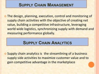 SUPPLY CHAIN MANAGEMENT
 The design, planning, execution, control and monitoring of
supply chain activities with the objective of creating net
value, building a competitive infrastructure, leveraging
world wide logistics, synchronizing supply with demand and
measuring performance globally.
 Supply chain analytics is the streamlining of a business
supply side activities to maximize customer value and to
gain competitive advantage in the marketplace
SUPPLY CHAIN ANALYTICS
 