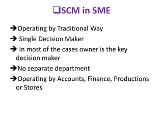 SCM in SME
Operating by Traditional Way
 Single Decision Maker
 In most of the cases owner is the key
decision maker
No separate department
Operating by Accounts, Finance, Productions
or Stores
 