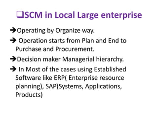 SCM in Local Large enterprise
Operating by Organize way.
 Operation starts from Plan and End to
Purchase and Procurement.
Decision maker Managerial hierarchy.
 In Most of the cases using Established
Software like ERP( Enterprise resource
planning), SAP(Systems, Applications,
Products)
 
