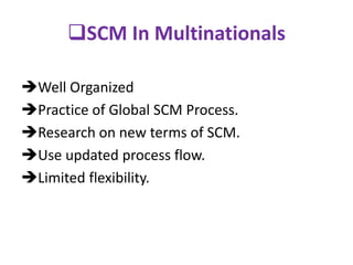 SCM In Multinationals
Well Organized
Practice of Global SCM Process.
Research on new terms of SCM.
Use updated process flow.
Limited flexibility.
 
