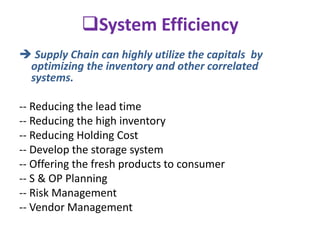 System Efficiency
 Supply Chain can highly utilize the capitals by
optimizing the inventory and other correlated
systems.
-- Reducing the lead time
-- Reducing the high inventory
-- Reducing Holding Cost
-- Develop the storage system
-- Offering the fresh products to consumer
-- S & OP Planning
-- Risk Management
-- Vendor Management
 