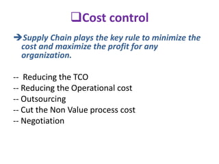 Cost control
Supply Chain plays the key rule to minimize the
cost and maximize the profit for any
organization.
-- Reducing the TCO
-- Reducing the Operational cost
-- Outsourcing
-- Cut the Non Value process cost
-- Negotiation
 