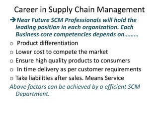 Career in Supply Chain Management
Near Future SCM Professionals will hold the
leading position in each organization. Each
Business core competencies depends on………
o Product differentiation
o Lower cost to compete the market
o Ensure high quality products to consumers
o In time delivery as per customer requirements
o Take liabilities after sales. Means Service
Above factors can be achieved by a efficient SCM
Department.
 