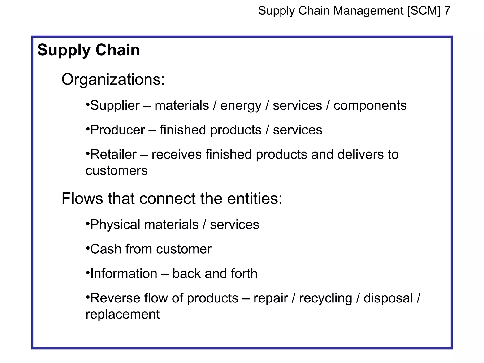 Supply Chain Management [SCM] 7


Supply Chain
  Organizations:
     •Supplier – materials / energy / services / components
     •Producer – finished products / services
     •Retailer – receives finished products and delivers to
     customers

  Flows that connect the entities:
     •Physical materials / services
     •Cash from customer
     •Information – back and forth
     •Reverse flow of products – repair / recycling / disposal /
     replacement
 