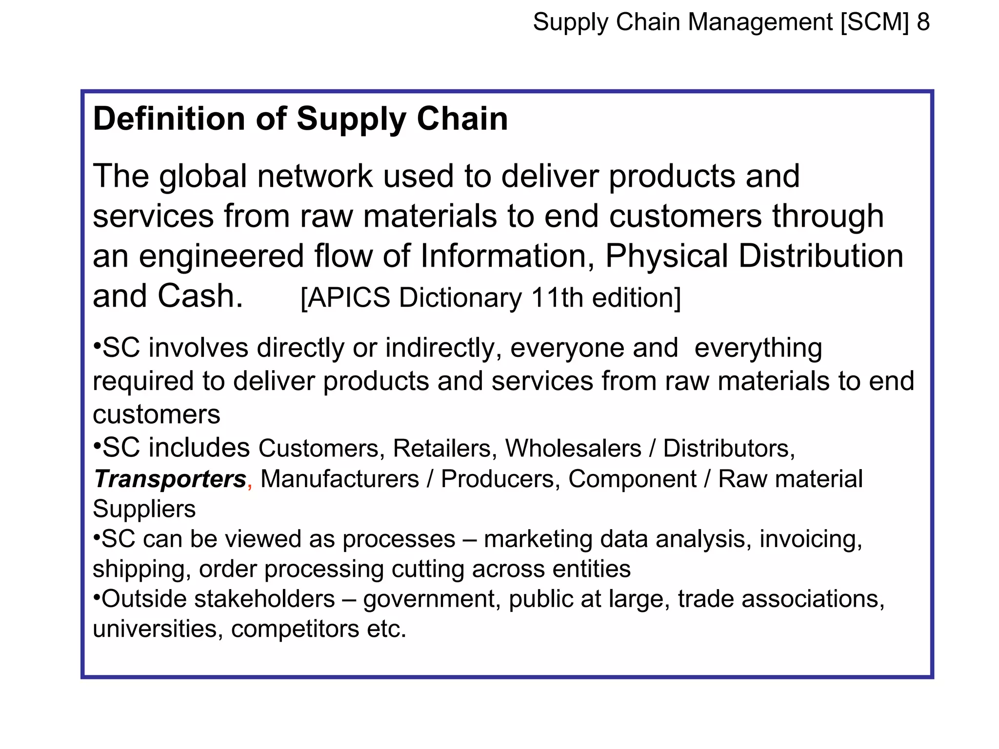 Supply Chain Management [SCM] 8


Definition of Supply Chain
The global network used to deliver products and
services from raw materials to end customers through
an engineered flow of Information, Physical Distribution
and Cash.     [APICS Dictionary 11th edition]
•SC involves directly or indirectly, everyone and everything
required to deliver products and services from raw materials to end
customers
•SC includes Customers, Retailers, Wholesalers / Distributors,
Transporters, Manufacturers / Producers, Component / Raw material
Suppliers
•SC can be viewed as processes – marketing data analysis, invoicing,
shipping, order processing cutting across entities
•Outside stakeholders – government, public at large, trade associations,
universities, competitors etc.
 
