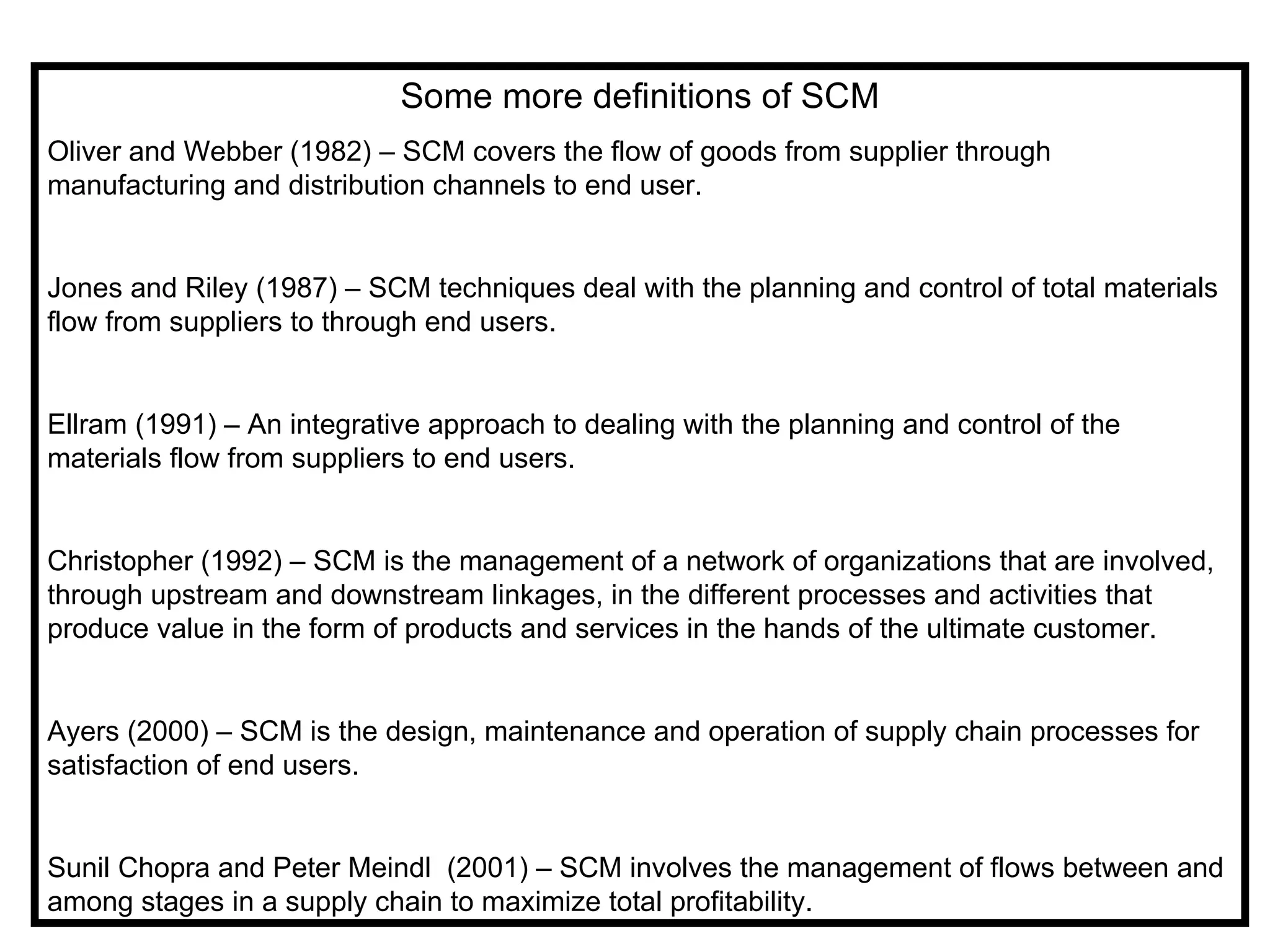Some more definitions of SCM
Oliver and Webber (1982) – SCM covers the flow of goods from supplier through
manufacturing and distribution channels to end user.


Jones and Riley (1987) – SCM techniques deal with the planning and control of total materials
flow from suppliers to through end users.


Ellram (1991) – An integrative approach to dealing with the planning and control of the
materials flow from suppliers to end users.


Christopher (1992) – SCM is the management of a network of organizations that are involved,
through upstream and downstream linkages, in the different processes and activities that
produce value in the form of products and services in the hands of the ultimate customer.


Ayers (2000) – SCM is the design, maintenance and operation of supply chain processes for
satisfaction of end users.


Sunil Chopra and Peter Meindl (2001) – SCM involves the management of flows between and
among stages in a supply chain to maximize total profitability.
 