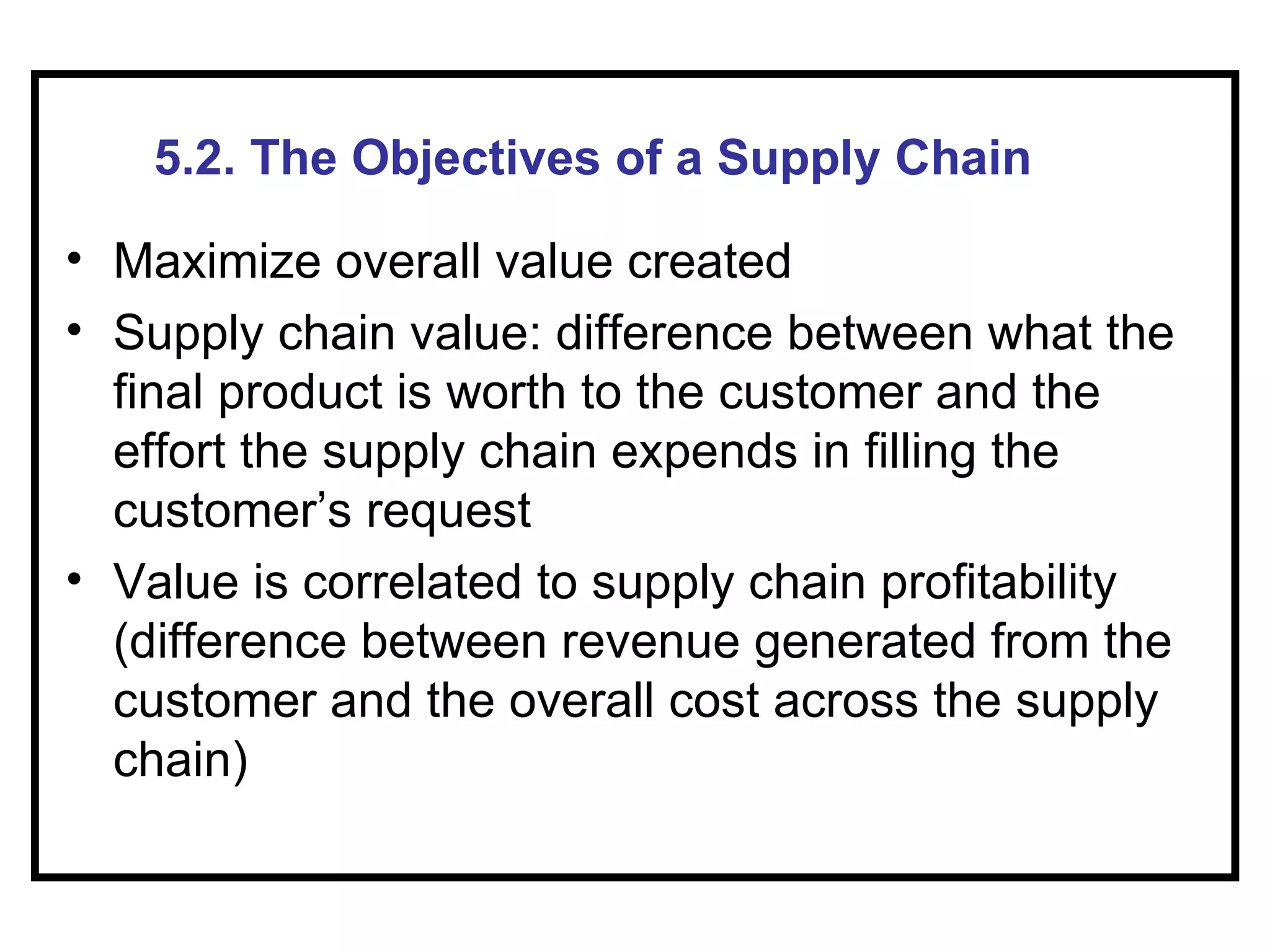 5.2. The Objectives of a Supply Chain

• Maximize overall value created
• Supply chain value: difference between what the
  final product is worth to the customer and the
  effort the supply chain expends in filling the
  customer’s request
• Value is correlated to supply chain profitability
  (difference between revenue generated from the
  customer and the overall cost across the supply
  chain)
 