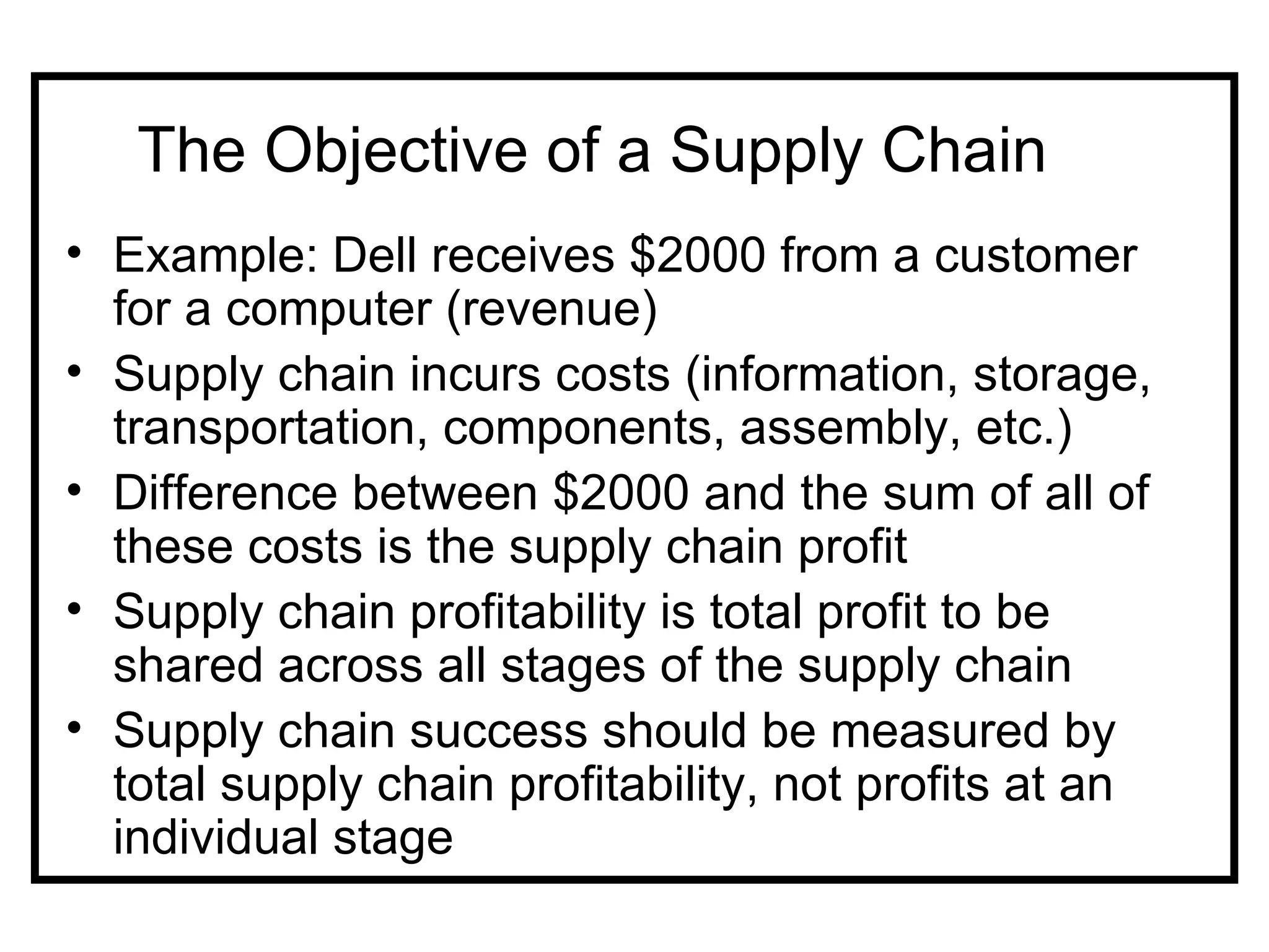 The Objective of a Supply Chain
• Example: Dell receives $2000 from a customer
  for a computer (revenue)
• Supply chain incurs costs (information, storage,
  transportation, components, assembly, etc.)
• Difference between $2000 and the sum of all of
  these costs is the supply chain profit
• Supply chain profitability is total profit to be
  shared across all stages of the supply chain
• Supply chain success should be measured by
  total supply chain profitability, not profits at an
  individual stage
 