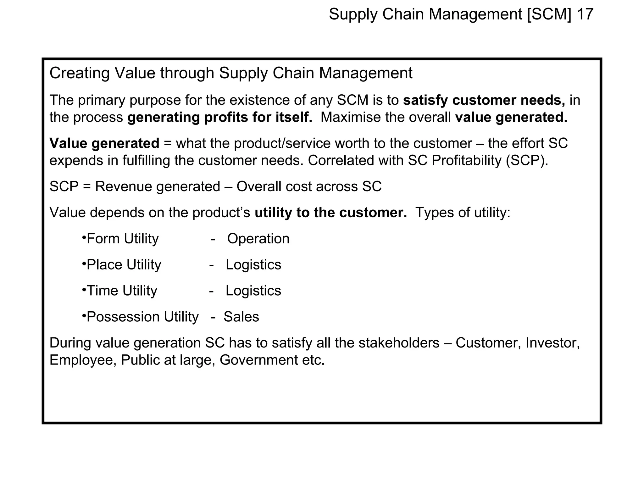 Supply Chain Management [SCM] 17


Creating Value through Supply Chain Management
The primary purpose for the existence of any SCM is to satisfy customer needs, in
the process generating profits for itself. Maximise the overall value generated.
Value generated = what the product/service worth to the customer – the effort SC
expends in fulfilling the customer needs. Correlated with SC Profitability (SCP).
SCP = Revenue generated – Overall cost across SC
Value depends on the product’s utility to the customer. Types of utility:
     •Form Utility       - Operation
     •Place Utility      - Logistics
     •Time Utility       - Logistics
     •Possession Utility - Sales
During value generation SC has to satisfy all the stakeholders – Customer, Investor,
Employee, Public at large, Government etc.
 