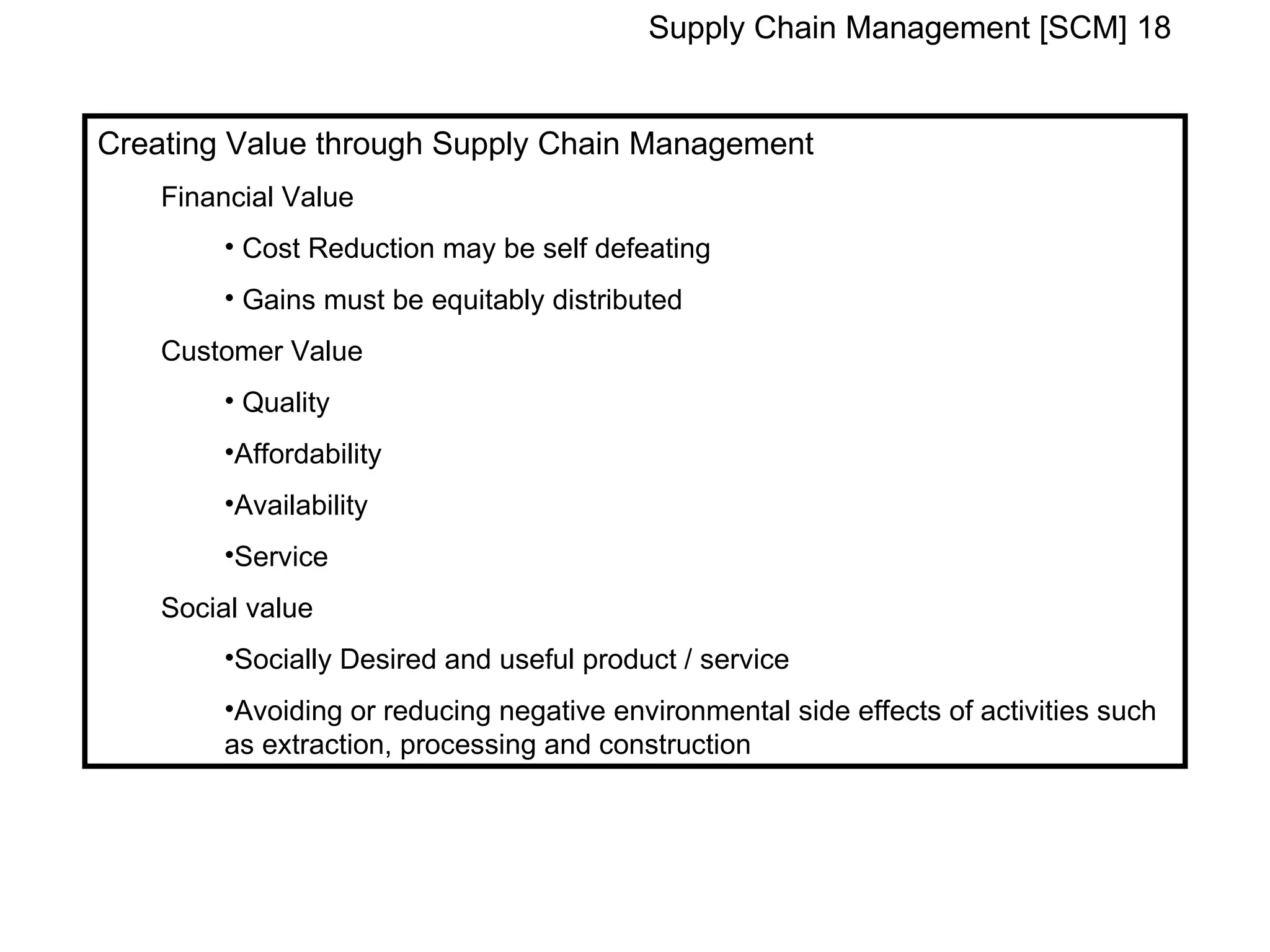 Supply Chain Management [SCM] 18


Creating Value through Supply Chain Management
    Financial Value
         • Cost Reduction may be self defeating
         • Gains must be equitably distributed
    Customer Value
         • Quality
         •Affordability
         •Availability
         •Service
    Social value
         •Socially Desired and useful product / service
         •Avoiding or reducing negative environmental side effects of activities such
         as extraction, processing and construction
 