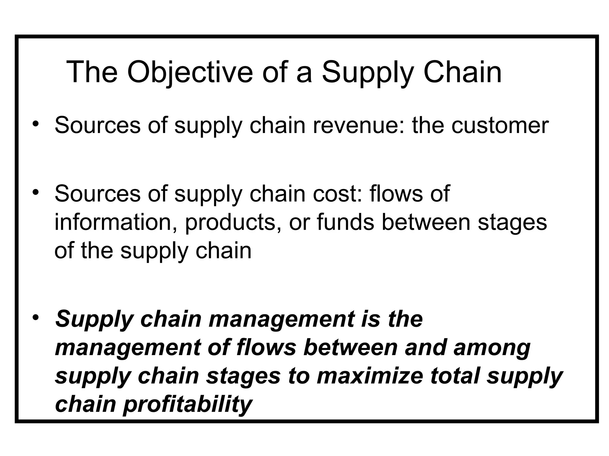 The Objective of a Supply Chain
• Sources of supply chain revenue: the customer

• Sources of supply chain cost: flows of
  information, products, or funds between stages
  of the supply chain

• Supply chain management is the
  management of flows between and among
  supply chain stages to maximize total supply
  chain profitability
 