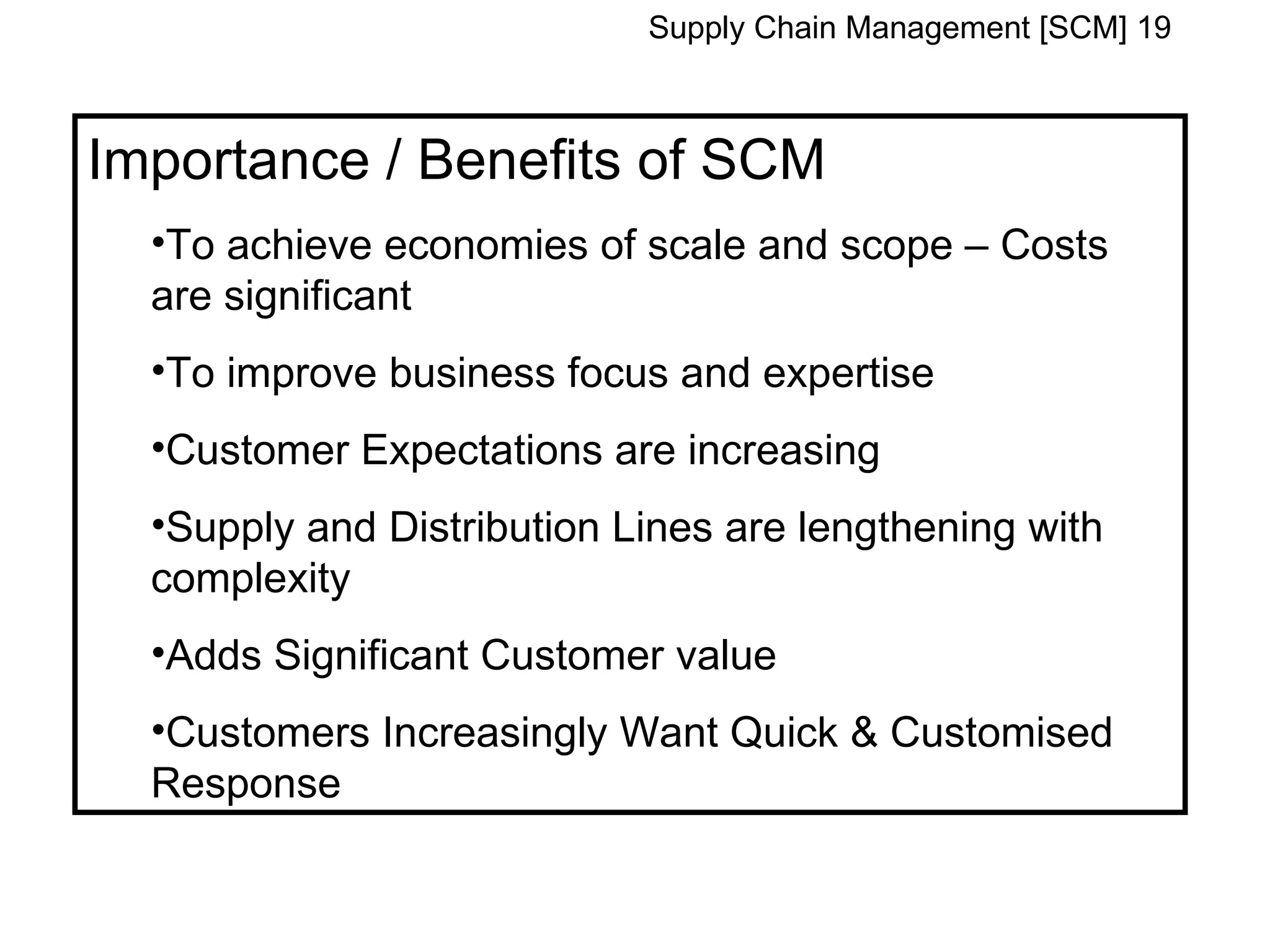 Supply Chain Management [SCM] 19



Importance / Benefits of SCM
  •To achieve economies of scale and scope – Costs
  are significant
  •To improve business focus and expertise
  •Customer Expectations are increasing
  •Supply and Distribution Lines are lengthening with
  complexity
  •Adds Significant Customer value
  •Customers Increasingly Want Quick & Customised
  Response
 